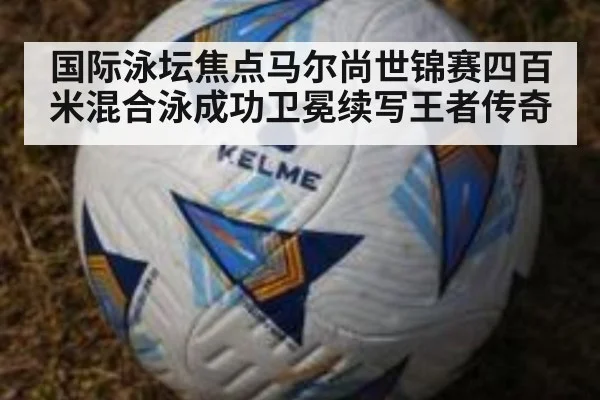 国际泳坛焦点马尔尚世锦赛四百米混合泳成功卫冕续写王者传奇